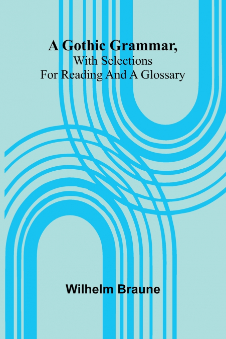 A Gothic Grammar, With Selections For Reading And A Glossary