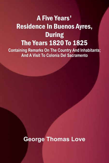A Five Years’ Residence in Buenos Ayres, During the years 1820 to 1825; Containing Remarks on the Country and Inhabitants; and a Visit to Colonia Del Sacramento