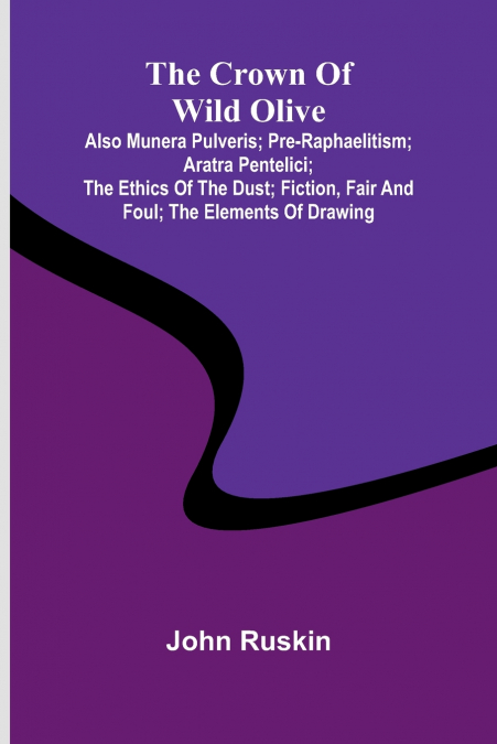 The Crown of Wild Olive; also Munera Pulveris; Pre-Raphaelitism; Aratra Pentelici; The Ethics of the Dust; Fiction, Fair and Foul; The Elements of Drawing
