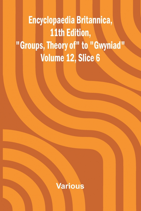 Encyclopaedia Britannica, 11th Edition, 'Groups, Theory of' to 'Gwyniad' Volume 12, Slice 6