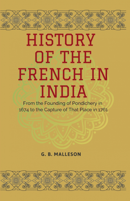HISTORY OF THE FRENCH IN INDIA From the Founding of Pondichery in 1674 to the Capture of That Place in 1761