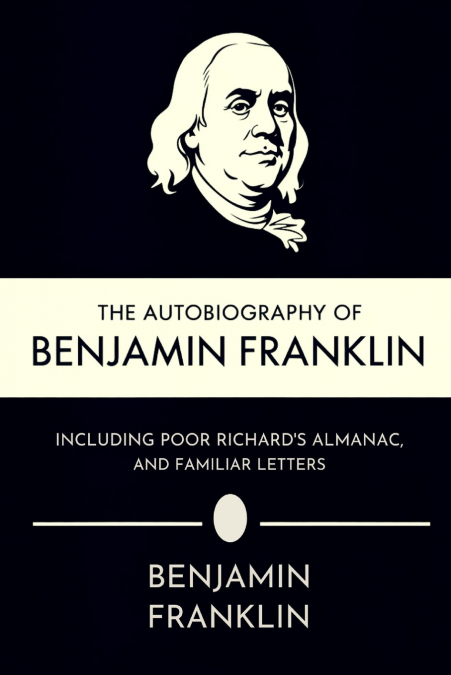 The Autobiography of Benjamin Franklin, Including Poor Richard’s Almanac, and Familiar Letters