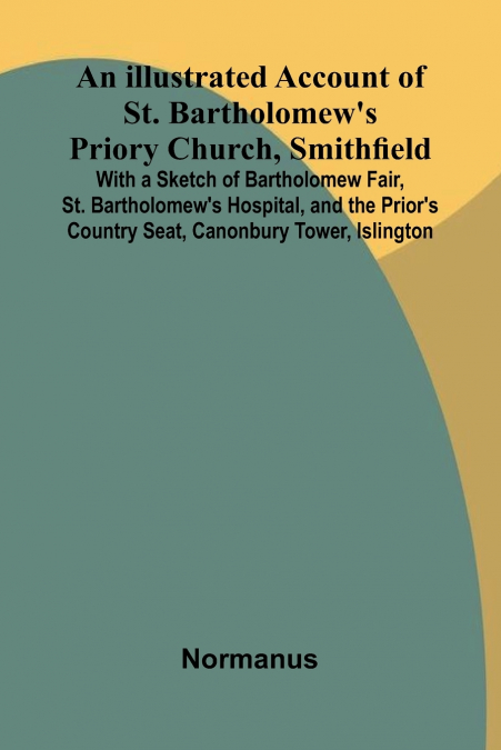 An Illustrated Account Of St. Bartholomew’S Priory Church, Smithfield; With A Sketch Of Bartholomew Fair, St. Bartholomew’S Hospital, And The Prior’S Country Seat, Canonbury Tower, Islington