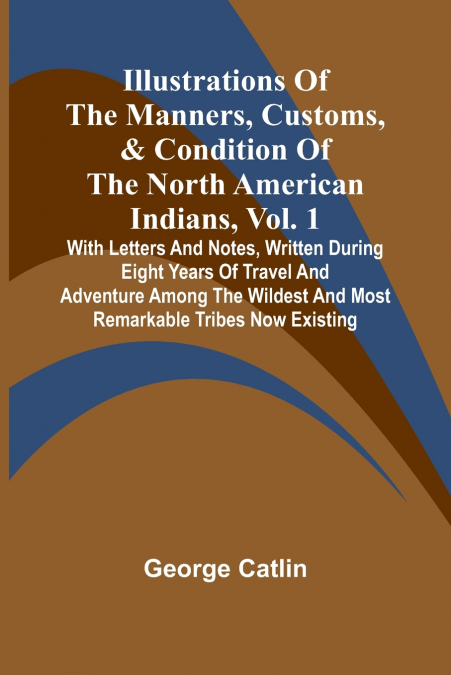 Illustrations Of The Manners, Customs, & Condition Of The North American Indians, Vol. 1; With Letters And Notes, Written During Eight Years Of Travel And Adventure Among The Wildest And Most Remarkab