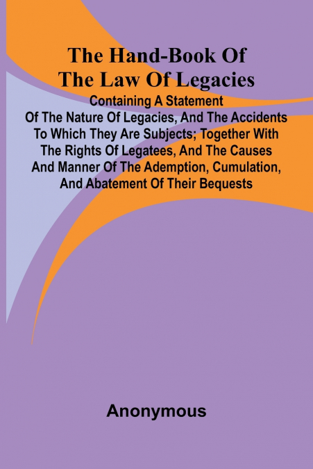 The Hand-Book Of The Law Of Legacies; Containing A Statement Of The Nature Of Legacies, And The Accidents To Which They Are Subjects; Together With The Rights Of Legatees, And The Causes And Manner Of