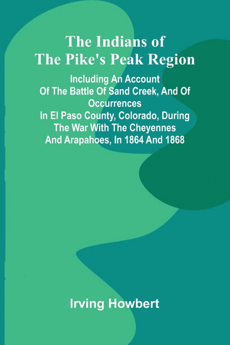 The Indians Of The Pike’S Peak Region; Including An Account Of The Battle Of Sand Creek, And Of Occurrences In El Paso County, Colorado, During The War With The Cheyennes And Arapahoes, In 1864 And 18