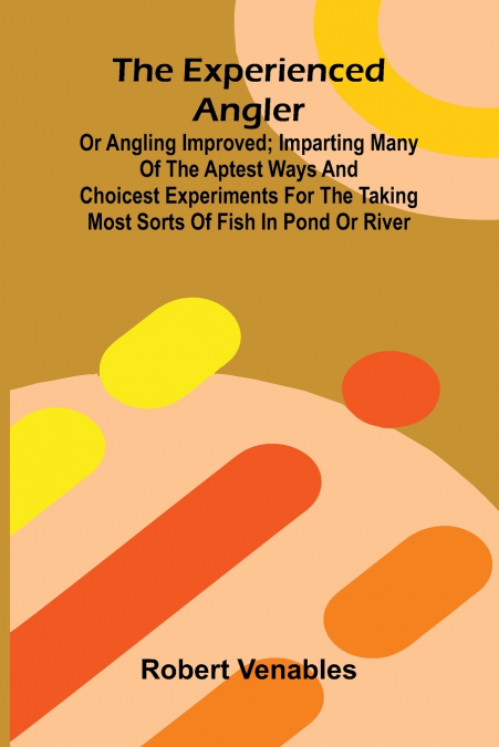 The Experienced Angler; Or Angling Improved; Imparting Many Of The Aptest Ways And Choicest Experiments For The Taking Most Sorts Of Fish In Pond Or River