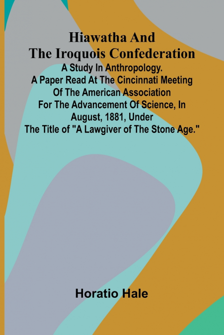 Hiawatha And The Iroquois Confederation; A Study In Anthropology. A Paper Read At The Cincinnati Meeting Of The American Association For The Advancement Of Science, In August, 1881, Under The Title Of