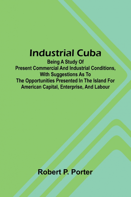 Industrial Cuba; Being A Study Of Present Commercial And Industrial Conditions, With Suggestions As To The Opportunities Presented In The Island For American Capital, Enterprise, And Labour