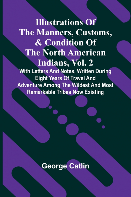 Illustrations Of The Manners, Customs, & Condition Of The North American Indians, Vol. 2; With Letters And Notes, Written During Eight Years Of Travel And Adventure Among The Wildest And Most Remarkab