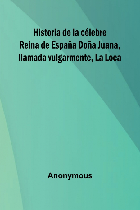 Historia De La C lebre Reina De Espa a Do a Juana, Llamada Vulgarmente, La Loca