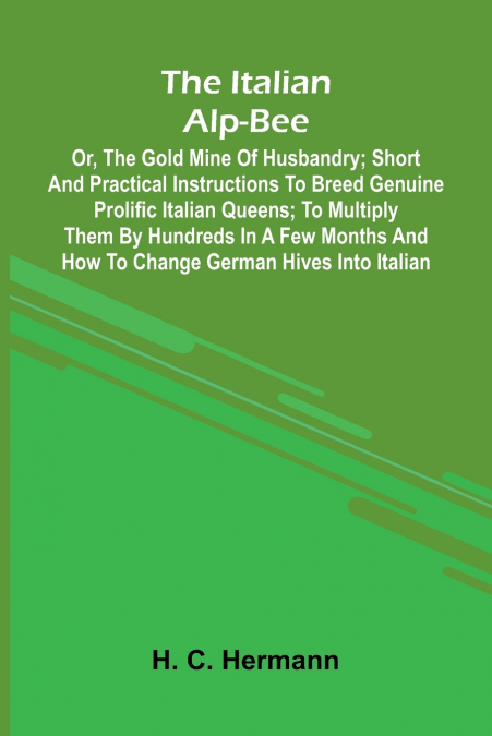 The Italian Alp-Bee; Or, The Gold Mine Of Husbandry; Short And Practical Instructions To Breed Genuine Prolific Italian Queens; To Multiply Them By Hundreds In A Few Months And How To Change German Hi