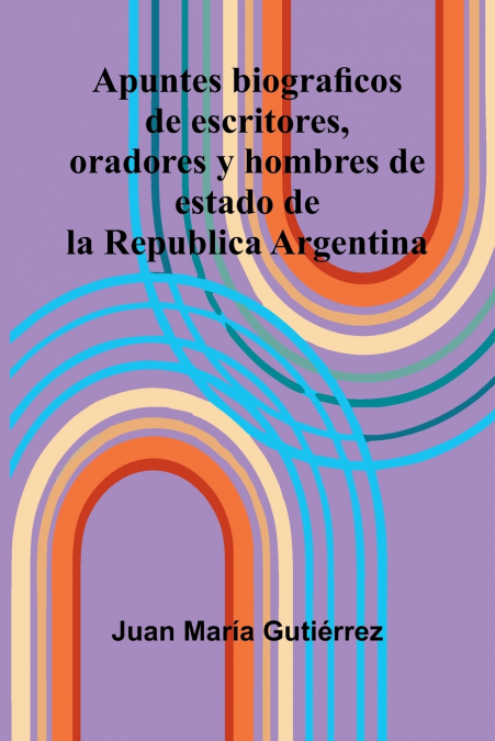 Apuntes Biograficos De Escritores, Oradores Y Hombres De Estado De La Republica Argentina
