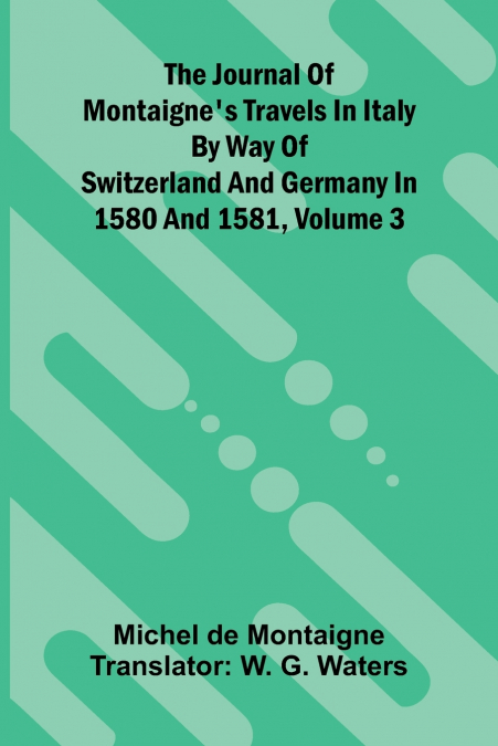 The Journal Of Montaigne’s Travels In Italy By Way Of Switzerland And Germany In 1580 And 1581, Volume 3