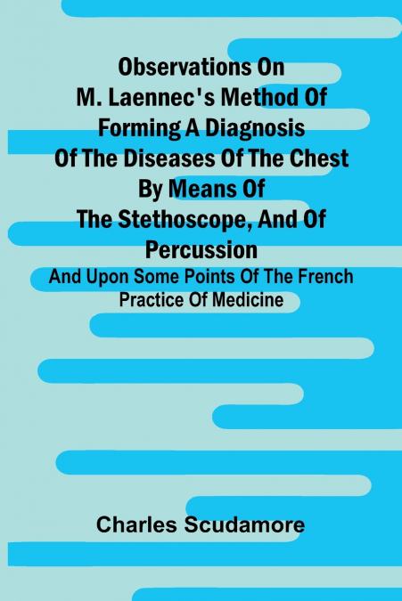 Observations On M. Laennec’S Method Of Forming A Diagnosis Of The Diseases Of The Chest By Means Of The Stethoscope, And Of Percussion; And Upon Some Points Of The French Practice Of Medicine