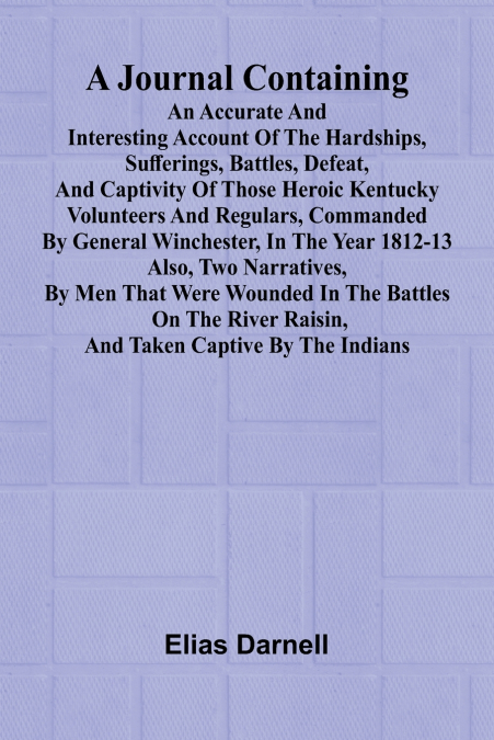 A Journal Containing An Accurate And Interesting Account Of The Hardships, Sufferings, Battles, Defeat, And Captivity Of Those Heroic Kentucky Volunteers And Regulars, Commanded By General Winchester,