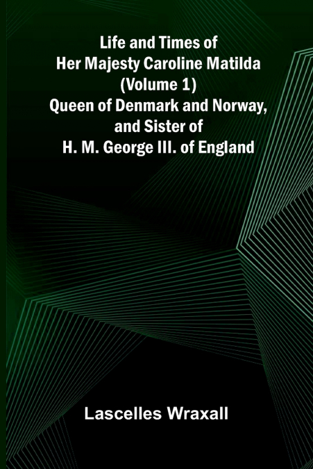 Life and Times of Her Majesty Caroline Matilda (Volume 1); Queen of Denmark and Norway, and Sister of H. M. George III. of England