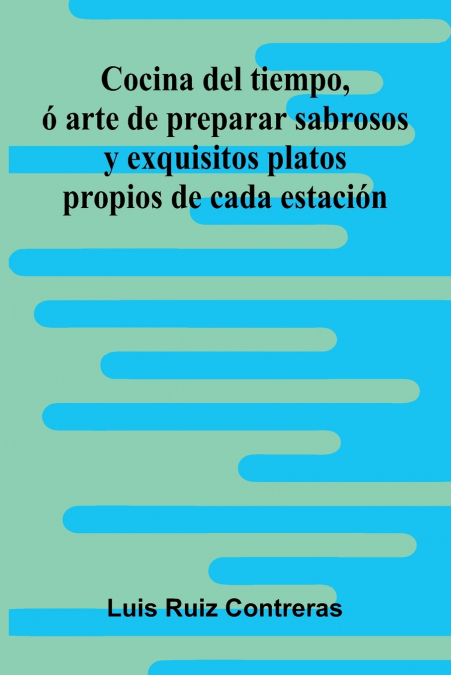 Cocina Del Tiempo, Ó Arte De Preparar Sabrosos Y Exquisitos Platos Propios De Cada Estación