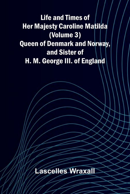 Life and Times of Her Majesty Caroline Matilda (Volume 3); Queen of Denmark and Norway, and Sister of H. M. George III. of England