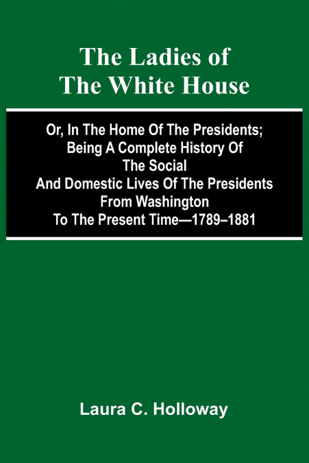 The Ladies Of The White House; Or, In The Home Of The Presidents; Being A Complete History Of The Social And Domestic Lives Of The Presidents From Washington To The Present Time-1789-1881