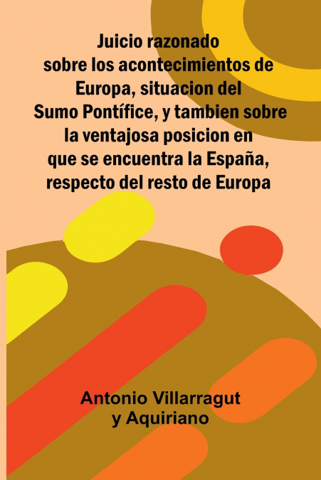 Juicio Razonado Sobre Los Acontecimientos De Europa, Situacion Del Sumo Pontífice, Y Tambien Sobre La Ventajosa Posicion En Que Se Encuentra La España, Respecto Del Resto De Europa