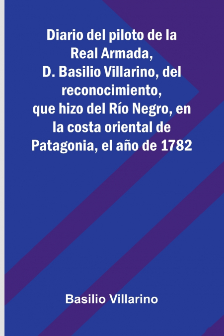 Diario Del Piloto De La Real Armada, D. Basilio Villarino, Del Reconocimiento, Que Hizo Del Río Negro, En La Costa Oriental De Patagonia, El Año De 1782