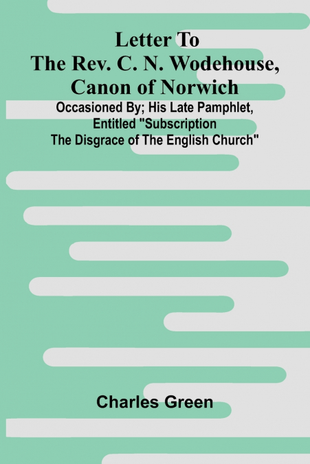 Letter to the Rev. C. N. Wodehouse, Canon of Norwich; occasioned by; his late pamphlet, entitled 'Subscription the Disgrace of the English Church'