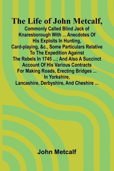 The life of John Metcalf, commonly called Blind Jack of Knaresborough with ... anecdotes of his exploits in hunting, card-playing, &c., some particulars relative to the expedition against the rebels i