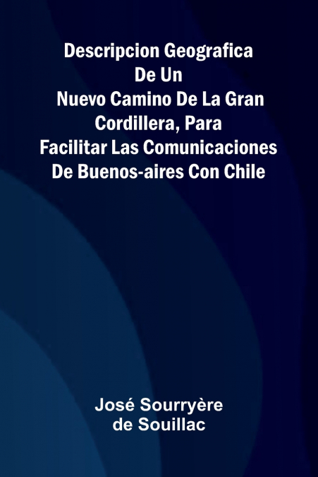 Descripcion Geografica De Un Nuevo Camino De La Gran Cordillera, Para Facilitar Las Comunicaciones De Buenos-Aires Con Chile