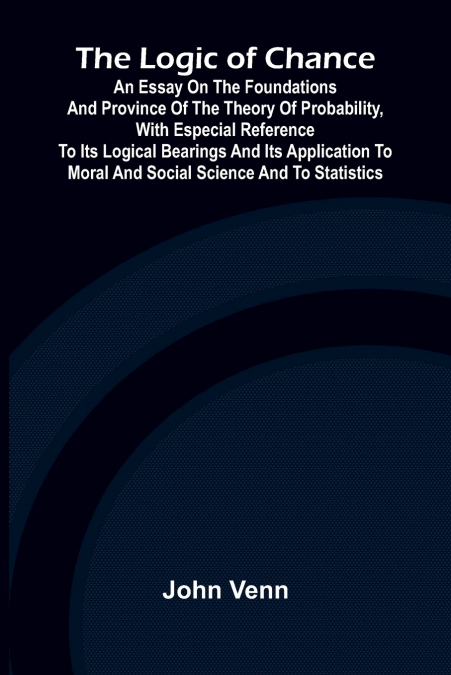 The Logic of Chance; An Essay on the Foundations and Province of the Theory of Probability, With Especial Reference to Its Logical Bearings and Its Application to Moral and Social Science and to Stati