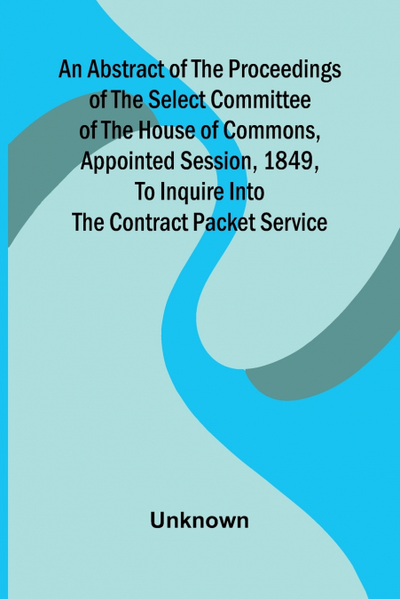 An Abstract of the Proceedings of the Select Committee of the House of Commons, Appointed Session, 1849, to Inquire Into the Contract Packet Service