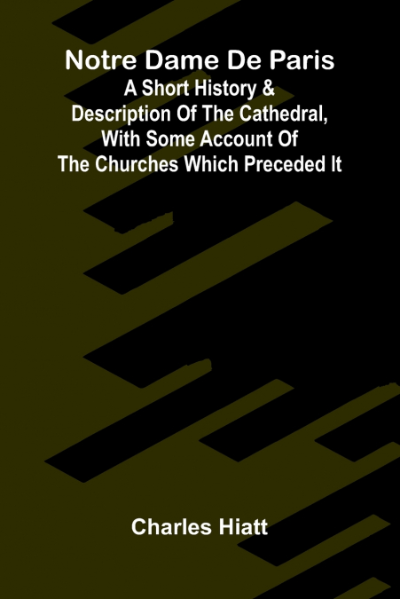 Notre Dame de Paris; A Short History & Description of the Cathedral, With Some Account of the Churches Which Preceded It