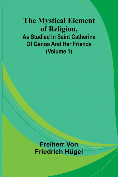 The Mystical Element of Religion, as studied in Saint Catherine of Genoa and her friends (Volume 1)