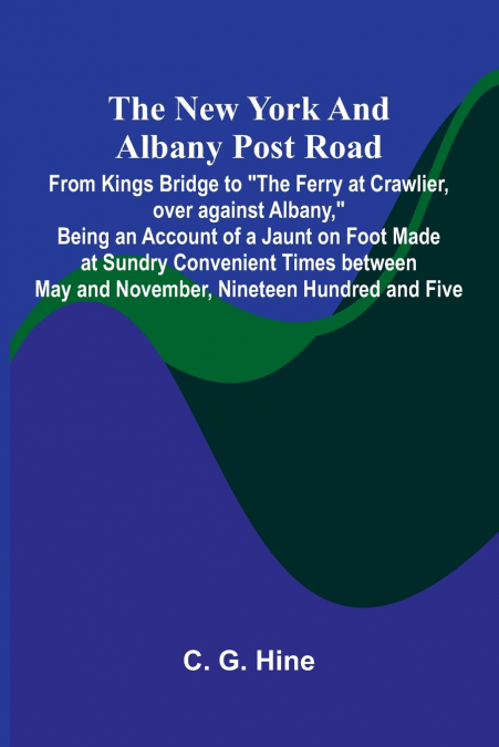 The New York and Albany Post Road; From Kings Bridge to 'The Ferry at Crawlier, over against Albany,' Being an Account of a Jaunt on Foot Made at Sundry Convenient Times between May and November, Nine