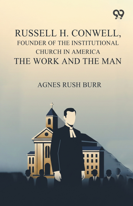 Russell H. Conwell, Founder Of The Institutional Church In America The Work And The Man