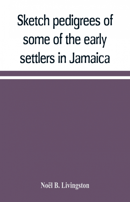 Sketch pedigrees of some of the early settlers in Jamaica. Compiled from the records of the Court of chancery of the island with a list of the inhabitants in 1670 and other matter relative to the earl