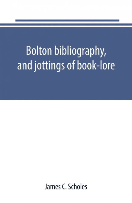 Bolton bibliography, and jottings of book-lore; with notes on local authors and printers
