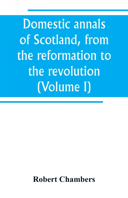 Domestic annals of Scotland, from the reformation to the revolution (Volume I)