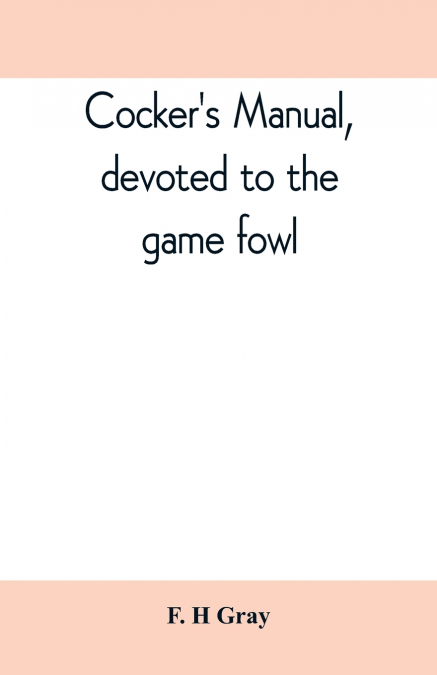 Cocker’s manual, devoted to the game fowl, their origin and breeding, rules for feeding, heeling, handling, etc., description of the different breeds, diseases and their treatment