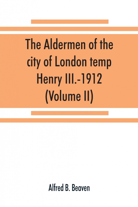 The aldermen of the city of London temp. Henry III.-1912. With notes on the parliamentary representation of the city, the aldermen and the livery companies, the aldermanic veto, aldermanic baronets an