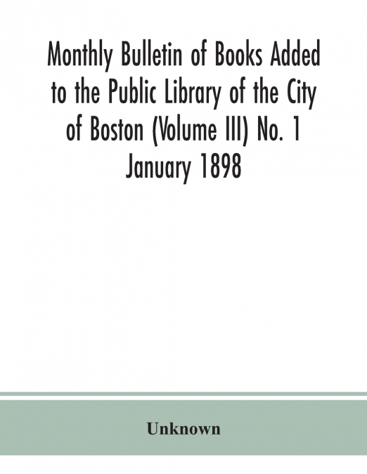 Monthly Bulletin Of Books Added To The Public Library Of The City Of Boston (Volume Iii) No. 1 January 1898