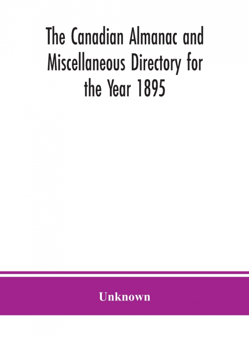 The Canadian Almanac And Miscellaneous Directory For The Year 1895; Being The Third After Leap Year. Containing Full And Authentic Commercial, Statistical, Astronomical. Departmental, Ecclesiastical, 