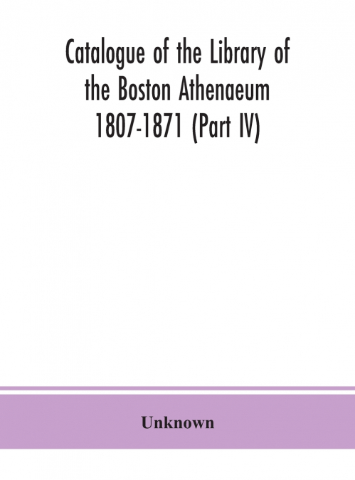 Catalogue Of The Library Of The Boston Athenaeum 1807-1871 (Part Iv)
