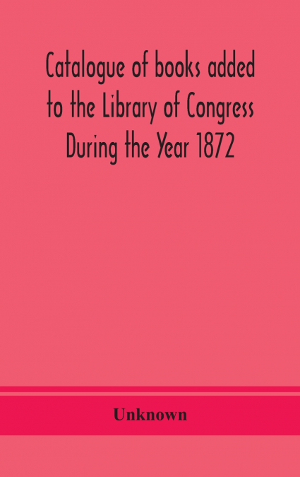 Catalogue Of Books Added To The Library Of Congress During The Year 1872