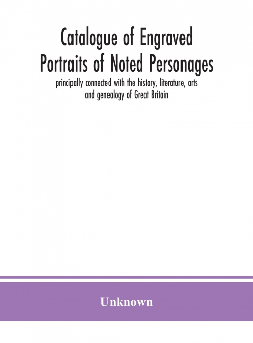 Catalogue Of Engraved Portraits Of Noted Personages, Principally Connected With The History, Literature, Arts And Genealogy Of Great Britain