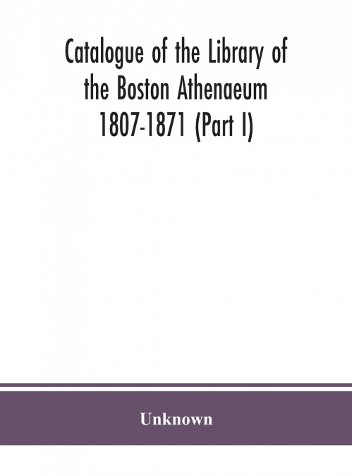 Catalogue Of The Library Of The Boston Athenaeum 1807-1871 (Part I)
