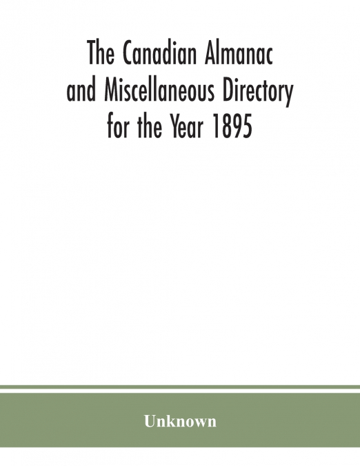 The Canadian almanac and Miscellaneous Directory for the Year 1895; Being the Third After leap year. Containing full and authentic Commercial, Statistical, Astronomical. Departmental, Ecclesiastical, 