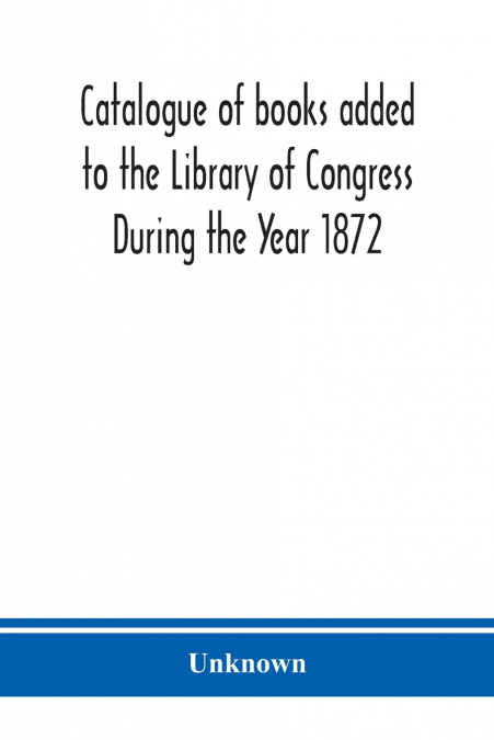 Catalogue of books added to the Library of Congress During the Year 1872