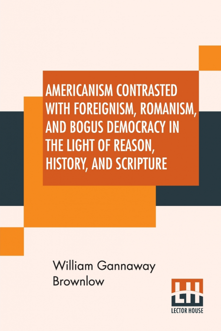 Americanism Contrasted With Foreignism, Romanism, And Bogus Democracy In The Light Of Reason, History, And Scripture