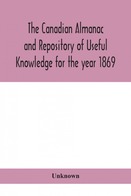 The Canadian Almanac And Repository Of Useful Knowledge For The Year 1869 Being The First After Leap Year Containing Full And Authentic Commercial, Statistical, Astronomical, Departmental, Ecclesiasti